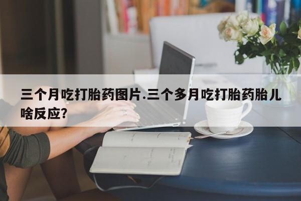 打胎药如何购买三个月吃打胎药图片.三个多月吃打胎药胎儿啥反应？