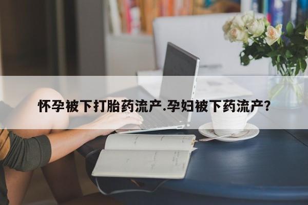 打胎药如何购买怀孕被下打胎药流产.孕妇被下药流产？