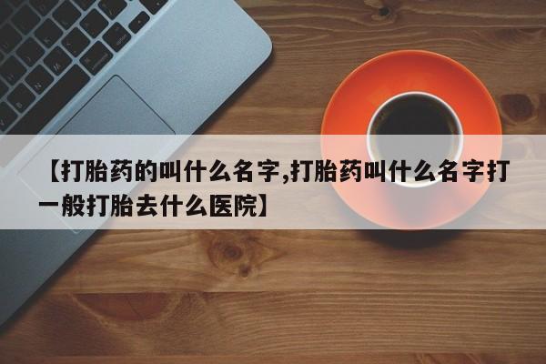 打胎药如何购买【打胎药的叫什么名字,打胎药叫什么名字打一般打胎去什么医院】