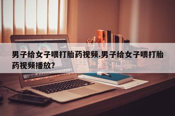 打胎药如何购买男子给女子喂打胎药视频.男子给女子喂打胎药视频播放？