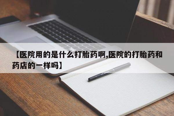 打胎药如何购买【医院用的是什么打胎药啊,医院的打胎药和药店的一样吗】