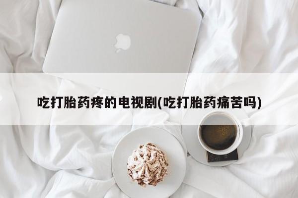 打胎药如何购买吃打胎药疼的电视剧(吃打胎药痛苦吗)