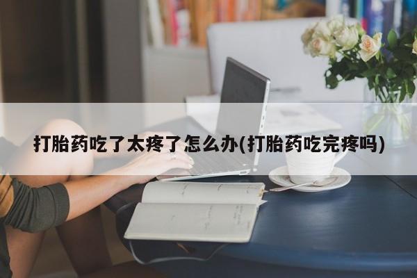 打胎药如何购买打胎药吃了太疼了怎么办(打胎药吃完疼吗)