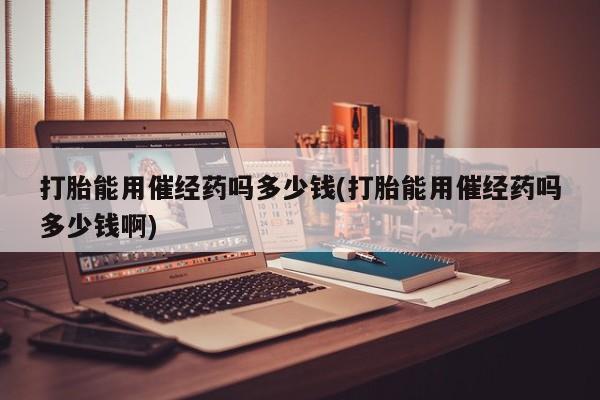 打胎药如何购买打胎能用催经药吗多少钱(打胎能用催经药吗多少钱啊)