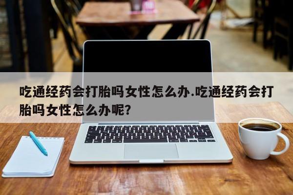 打胎药如何购买吃通经药会打胎吗女性怎么办.吃通经药会打胎吗女性怎么办呢？