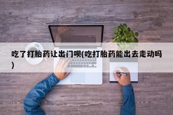 打胎药如何购买吃了打胎药让出门呗(吃打胎药能出去走动吗)