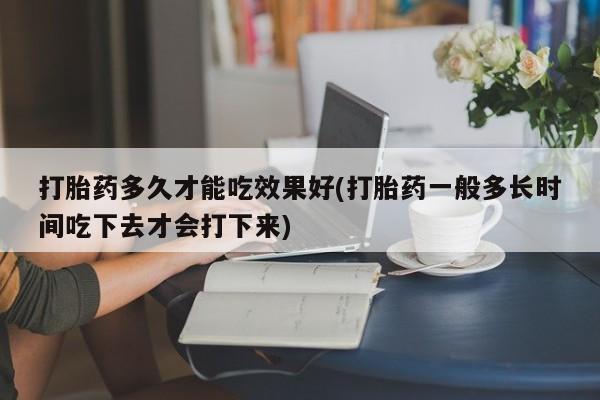 打胎药如何购买打胎药多久才能吃效果好(打胎药一般多长时间吃下去才会打下来)