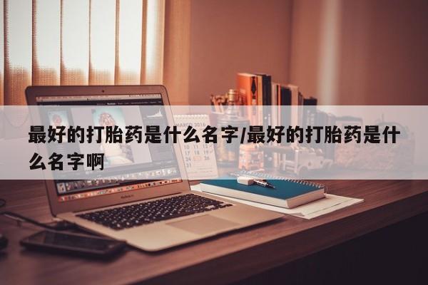 打胎药如何购买最好的打胎药是什么名字/最好的打胎药是什么名字啊