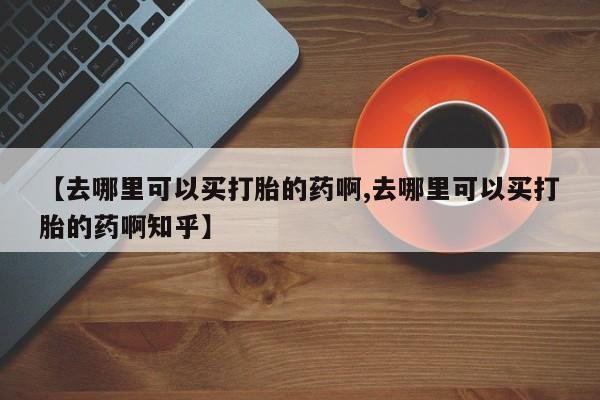 打胎药如何购买【去哪里可以买打胎的药啊,去哪里可以买打胎的药啊知乎】