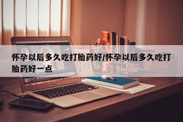 打胎药如何购买怀孕以后多久吃打胎药好/怀孕以后多久吃打胎药好一点