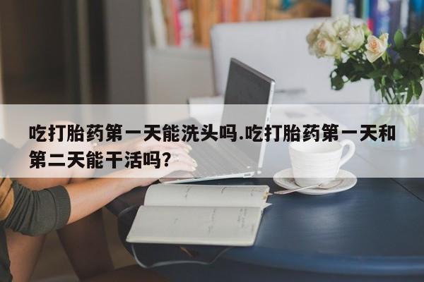 打胎药如何购买吃打胎药第一天能洗头吗.吃打胎药第一天和第二天能干活吗？