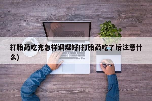 打胎药如何购买打胎药吃完怎样调理好(打胎药吃了后注意什么)