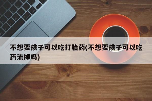 打胎药如何购买不想要孩子可以吃打胎药(不想要孩子可以吃药流掉吗)