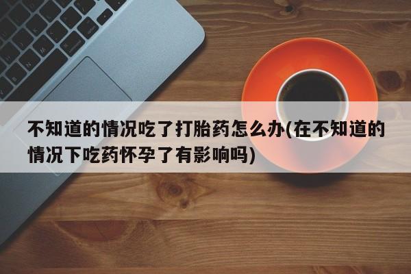 打胎药如何购买不知道的情况吃了打胎药怎么办(在不知道的情况下吃药怀孕了有影响吗)