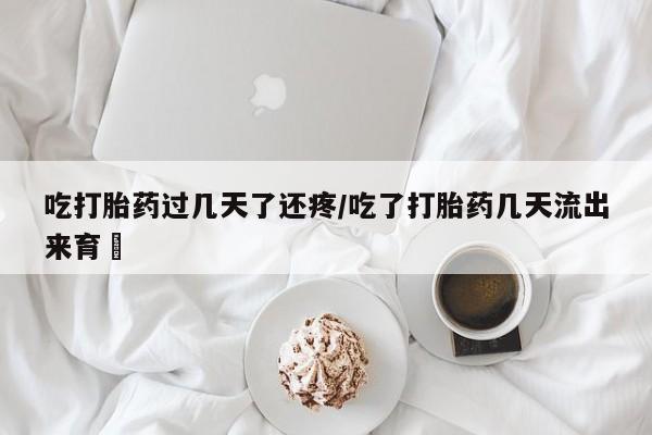 打胎药如何购买吃打胎药过几天了还疼/吃了打胎药几天流出来育蘘