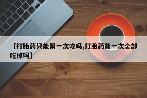 打胎药如何购买【打胎药只能第一次吃吗,打胎药能一次全部吃掉吗】