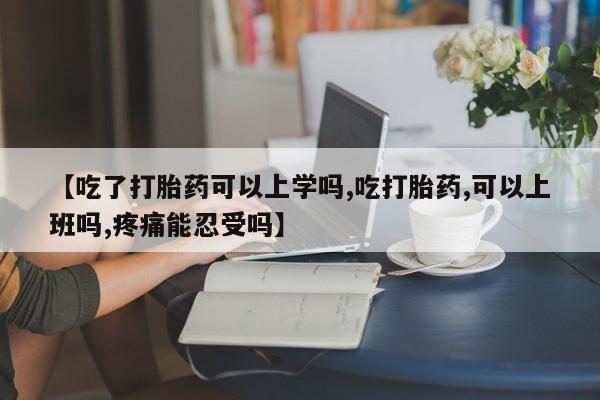 打胎药如何购买【吃了打胎药可以上学吗,吃打胎药,可以上班吗,疼痛能忍受吗】
