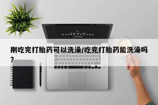 打胎药如何购买刚吃完打胎药可以洗澡/吃完打胎药能洗澡吗?