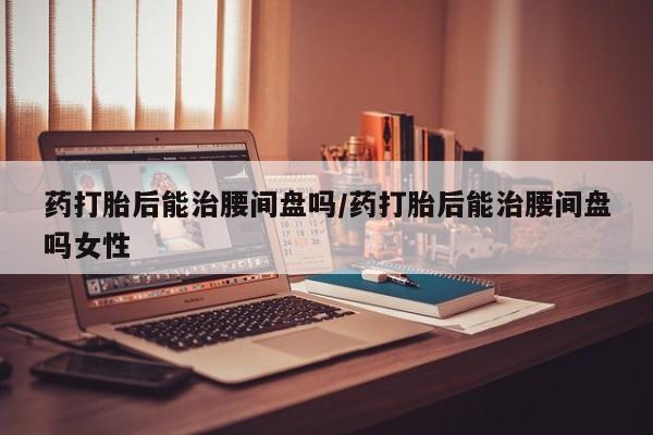 打胎药如何购买药打胎后能治腰间盘吗/药打胎后能治腰间盘吗女性