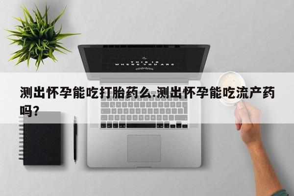 打胎药如何购买测出怀孕能吃打胎药么.测出怀孕能吃流产药吗？