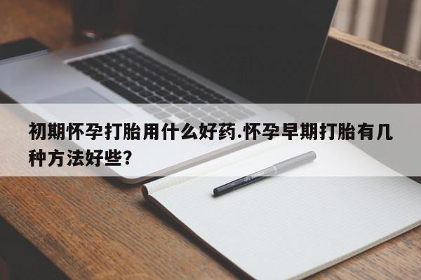 打胎药如何购买初期怀孕打胎用什么好药.怀孕早期打胎有几种方法好些？
