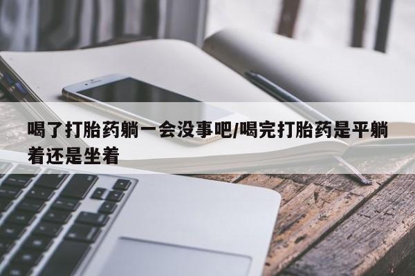 打胎药如何购买喝了打胎药躺一会没事吧/喝完打胎药是平躺着还是坐着