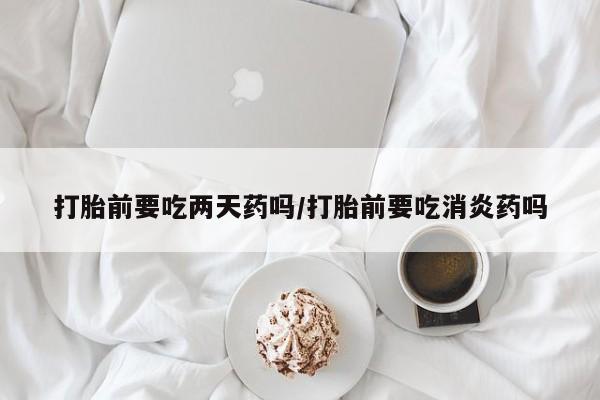 打胎药如何购买打胎前要吃两天药吗/打胎前要吃消炎药吗