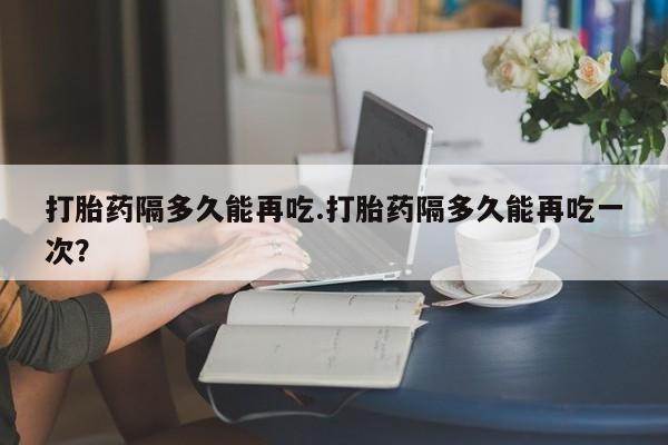打胎药如何购买打胎药隔多久能再吃.打胎药隔多久能再吃一次？