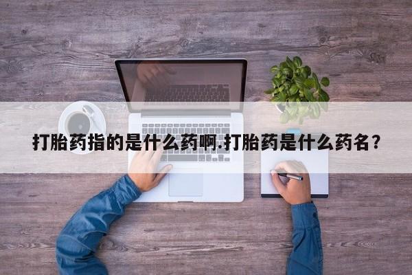 打胎药如何购买打胎药指的是什么药啊.打胎药是什么药名？