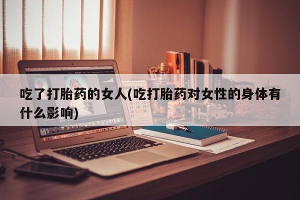 打胎药如何购买吃了打胎药的女人(吃打胎药对女性的身体有什么影响)