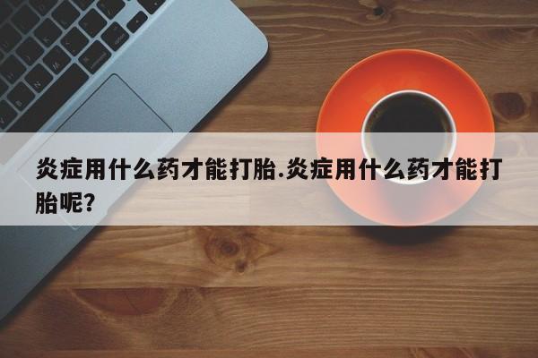 打胎药如何购买炎症用什么药才能打胎.炎症用什么药才能打胎呢？