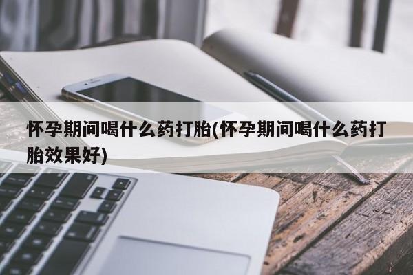 打胎药如何购买怀孕期间喝什么药打胎(怀孕期间喝什么药打胎效果好)