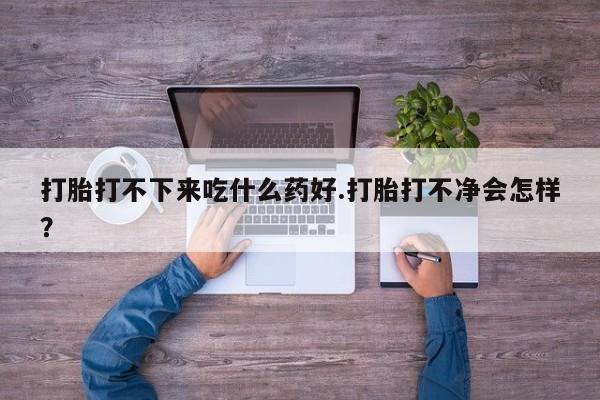 打胎药如何购买打胎打不下来吃什么药好.打胎打不净会怎样？