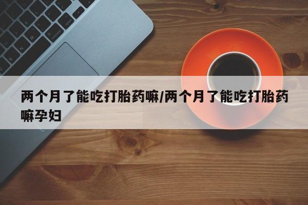 打胎药如何购买两个月了能吃打胎药嘛/两个月了能吃打胎药嘛孕妇