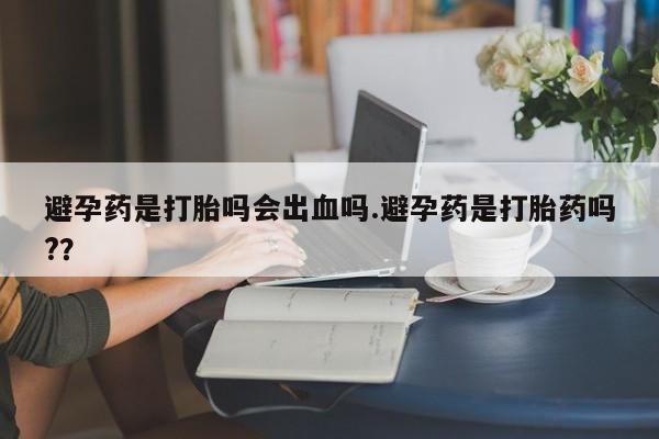 打胎药如何购买避孕药是打胎吗会出血吗.避孕药是打胎药吗?？