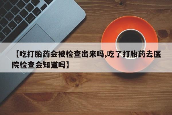 打胎药如何购买【吃打胎药会被检查出来吗,吃了打胎药去医院检查会知道吗】