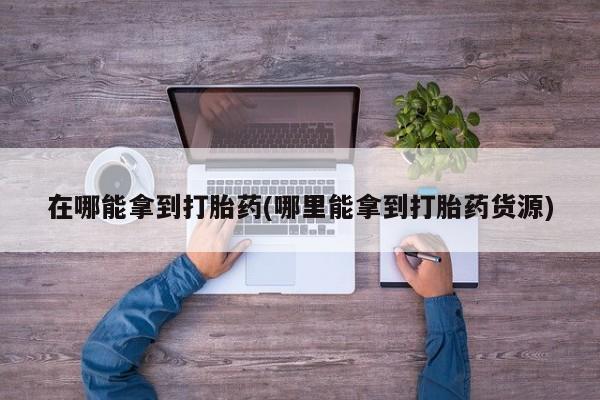 打胎药如何购买在哪能拿到打胎药(哪里能拿到打胎药货源)