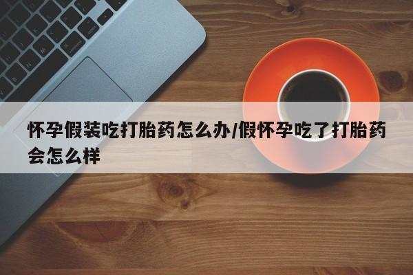 打胎药如何购买怀孕假装吃打胎药怎么办/假怀孕吃了打胎药会怎么样