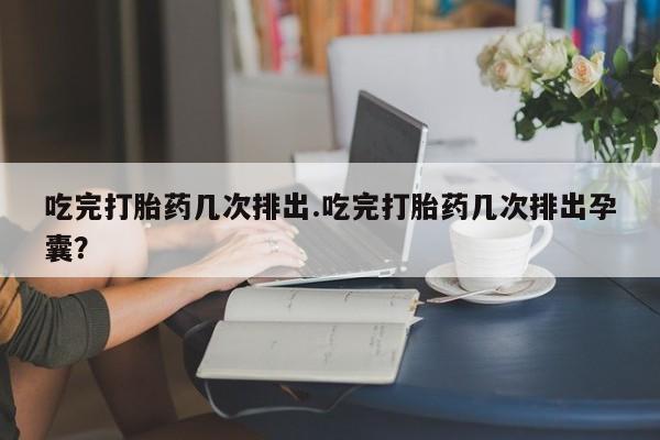 打胎药如何购买吃完打胎药几次排出.吃完打胎药几次排出孕囊？