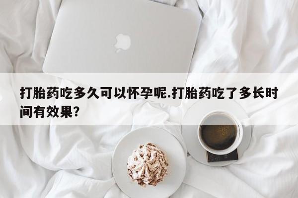 打胎药如何购买打胎药吃多久可以怀孕呢.打胎药吃了多长时间有效果？