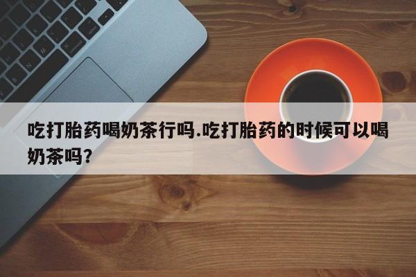 打胎药如何购买吃打胎药喝奶茶行吗.吃打胎药的时候可以喝奶茶吗？