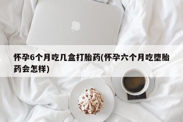 打胎药如何购买怀孕6个月吃几盒打胎药(怀孕六个月吃堕胎药会怎样)