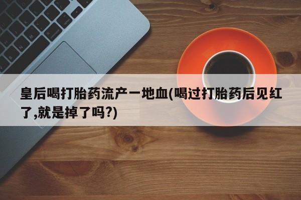 打胎药如何购买皇后喝打胎药流产一地血(喝过打胎药后见红了,就是掉了吗?)