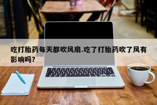 打胎药如何购买吃打胎药每天都吹风扇.吃了打胎药吹了风有影响吗？