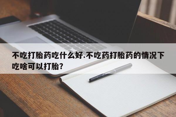 打胎药如何购买不吃打胎药吃什么好.不吃药打胎药的情况下吃啥可以打胎？
