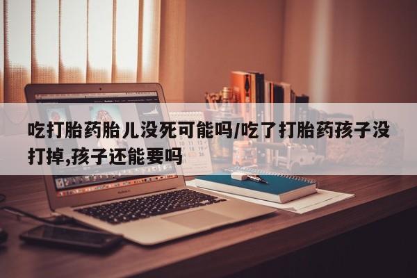 打胎药如何购买吃打胎药胎儿没死可能吗/吃了打胎药孩子没打掉,孩子还能要吗