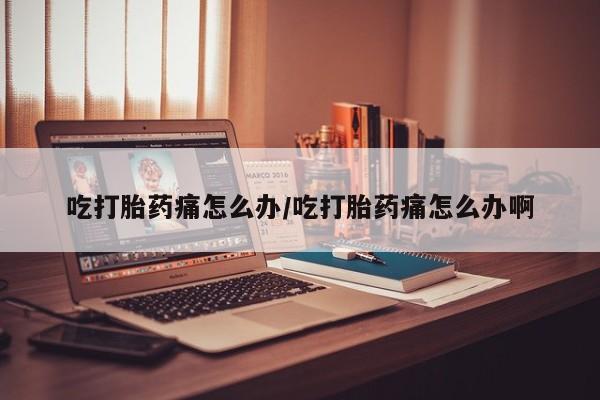 打胎药如何购买吃打胎药痛怎么办/吃打胎药痛怎么办啊