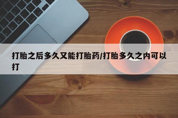 打胎药如何购买打胎之后多久又能打胎药/打胎多久之内可以打