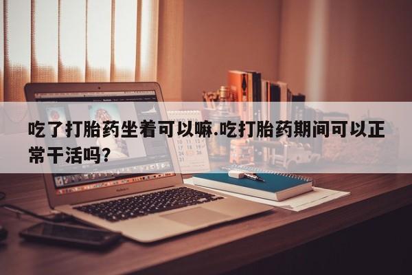 打胎药如何购买吃了打胎药坐着可以嘛.吃打胎药期间可以正常干活吗？