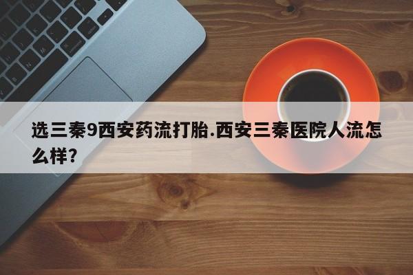 打胎药如何购买选三秦9西安药流打胎.西安三秦医院人流怎么样？